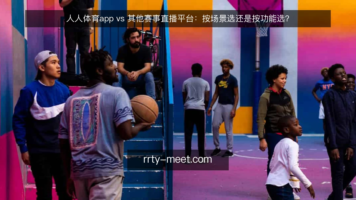 人人体育app vs 其他赛事直播平台：按场景选还是按功能选？