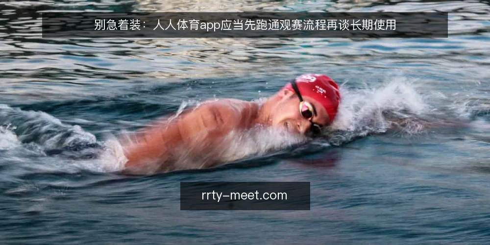别急着装:人人体育app应当先跑通观赛流程再谈长期使用 — 先划定观赛基线,别把安装当起点 配图